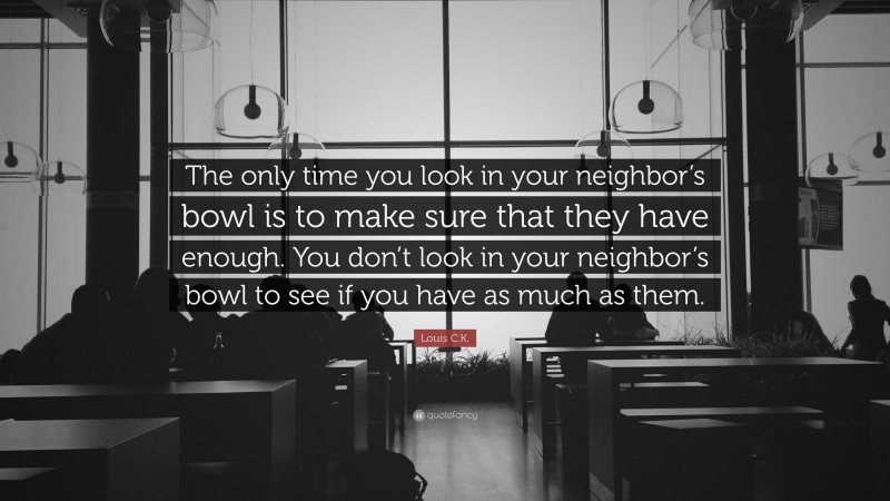 Louis C.K. Quote: “The only time you look in your neighbor’s bowl is to make sure that they have enough. You don’t look in your neighbor’s bowl to see if you have as much as them.”
