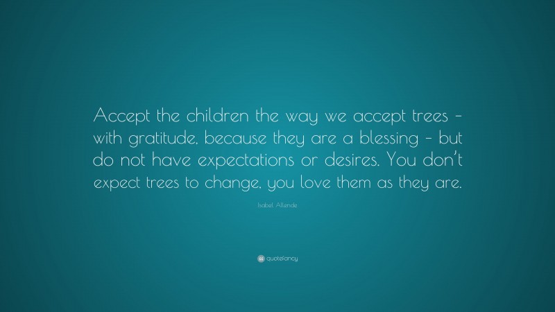 Isabel Allende Quote: “Accept the children the way we accept trees – with gratitude, because they are a blessing – but do not have expectations or desires. You don’t expect trees to change, you love them as they are.”