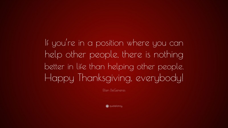 Ellen DeGeneres Quote: “If you’re in a position where you can help other people, there is nothing better in life than helping other people. Happy Thanksgiving, everybody!”