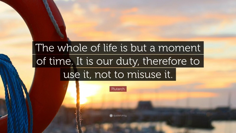 Plutarch Quote: “The whole of life is but a moment of time. It is our duty, therefore to use it, not to misuse it.”