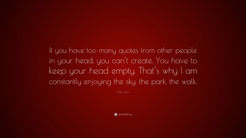 Yoko Ono Quote: “If you have too many quotes from other people in your head, you can’t create. You have to keep your head empty. That’s why I am constantly enjoying the sky, the park, the walk.”