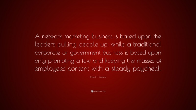 Robert T. Kiyosaki Quote: “A network marketing business is based upon the leaders pulling people up, while a traditional corporate or government business is based upon only promoting a few and keeping the masses of employees content with a steady paycheck.”