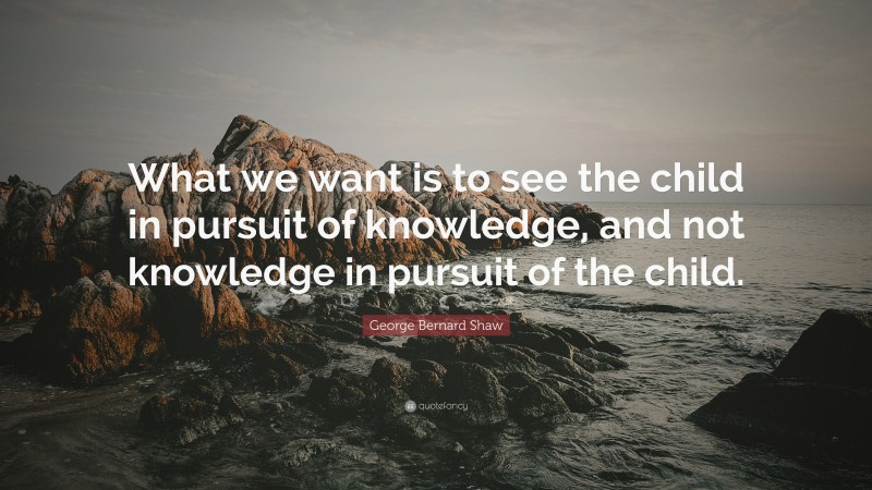 George Bernard Shaw Quote: “What we want is to see the child in pursuit of knowledge, and not knowledge in pursuit of the child.”