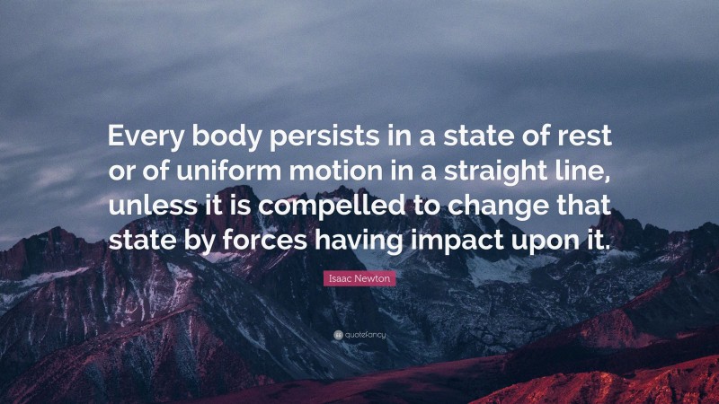 Isaac Newton Quote: “Every body persists in a state of rest or of uniform motion in a straight line, unless it is compelled to change that state by forces having impact upon it.”