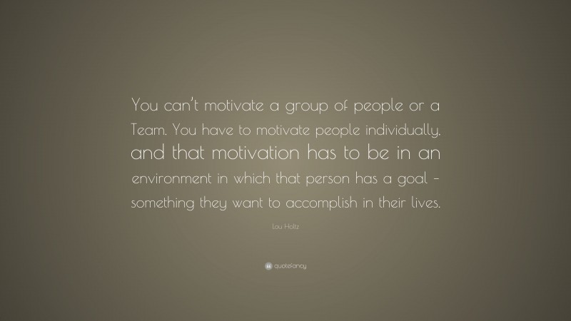 Lou Holtz Quote: “You can’t motivate a group of people or a Team. You have to motivate people individually, and that motivation has to be in an environment in which that person has a goal – something they want to accomplish in their lives.”