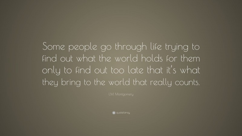 L.M. Montgomery Quote: “Some people go through life trying to find out what the world holds for them only to find out too late that it’s what they bring to the world that really counts.”