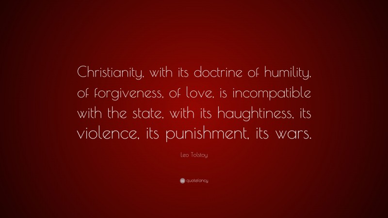 Leo Tolstoy Quote: “Christianity, with its doctrine of humility, of forgiveness, of love, is incompatible with the state, with its haughtiness, its violence, its punishment, its wars.”