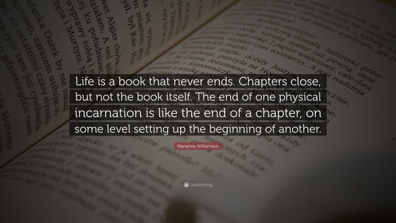 Marianne Williamson Quote: “Life is a book that never ends. Chapters close, but not the book itself. The end of one physical incarnation is like the end of a chapter, on some level setting up the beginning of another.”