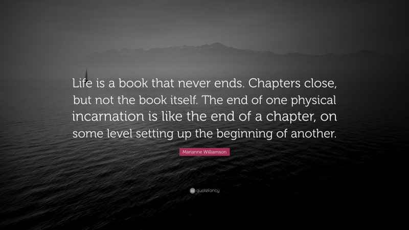 Marianne Williamson Quote: “Life is a book that never ends. Chapters close, but not the book itself. The end of one physical incarnation is like the end of a chapter, on some level setting up the beginning of another.”