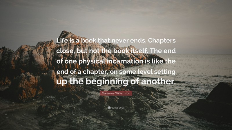 Marianne Williamson Quote: “Life is a book that never ends. Chapters close, but not the book itself. The end of one physical incarnation is like the end of a chapter, on some level setting up the beginning of another.”