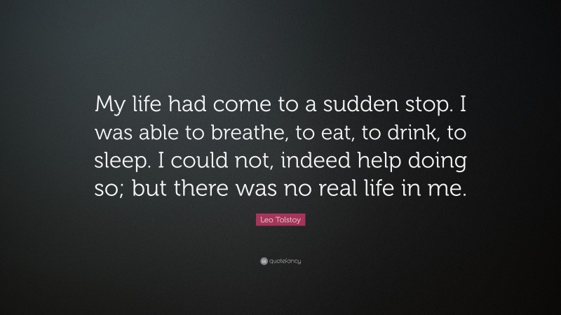 Leo Tolstoy Quote: “My life had come to a sudden stop. I was able to breathe, to eat, to drink, to sleep. I could not, indeed help doing so; but there was no real life in me.”