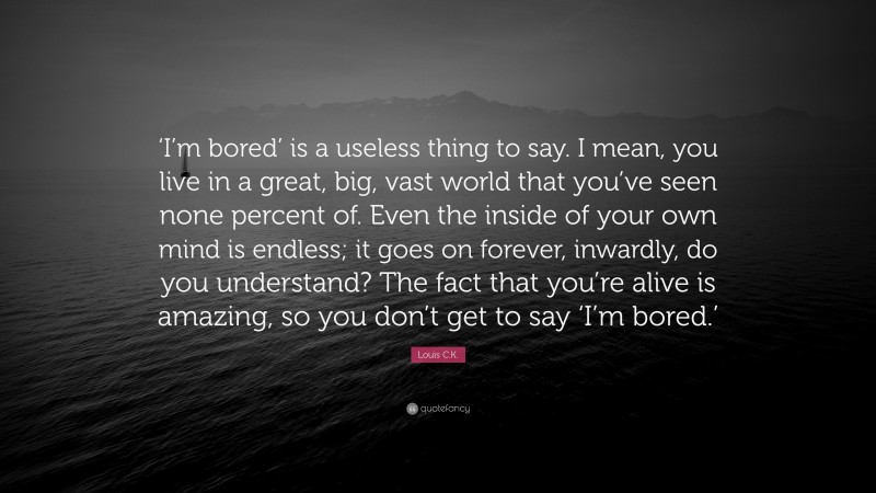 Louis C.K. Quote: “‘I’m bored’ is a useless thing to say. I mean, you live in a great, big, vast world that you’ve seen none percent of. Even the inside of your own mind is endless; it goes on forever, inwardly, do you understand? The fact that you’re alive is amazing, so you don’t get to say ‘I’m bored.’”