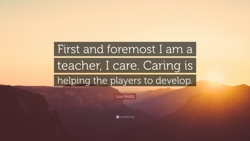 Lou Holtz Quote: “First and foremost I am a teacher, I care. Caring is helping the players to develop.”