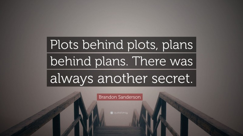 Brandon Sanderson Quote: “Plots behind plots, plans behind plans. There was always another secret.”
