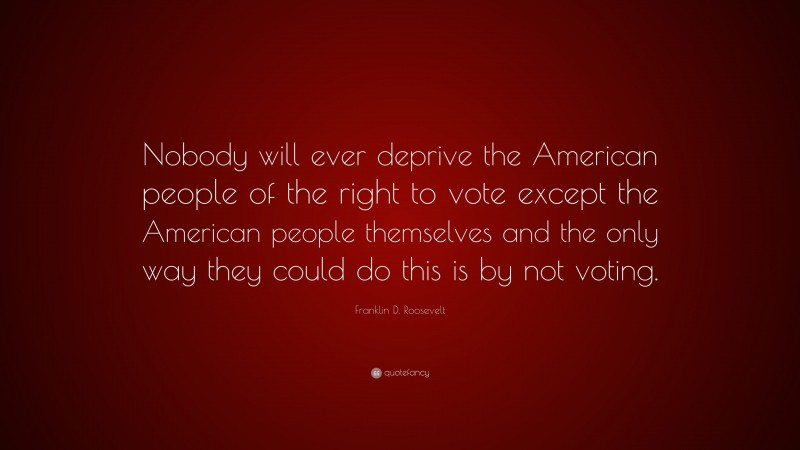 Franklin D. Roosevelt Quote: “Nobody will ever deprive the American people of the right to vote except the American people themselves and the only way they could do this is by not voting.”