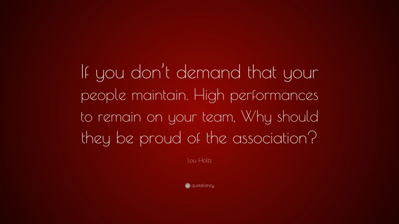 Lou Holtz Quote: “If you don’t demand that your people maintain. High performances to remain on your team, Why should they be proud of the association?”