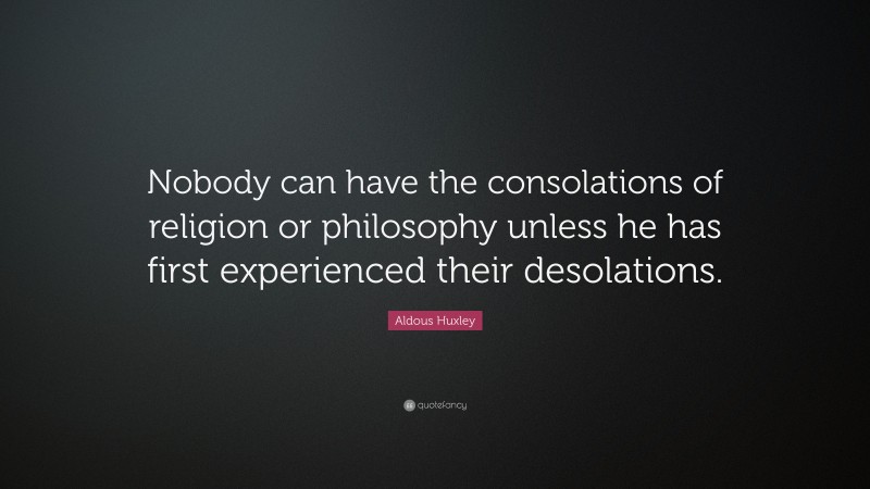 Aldous Huxley Quote: “Nobody can have the consolations of religion or philosophy unless he has first experienced their desolations.”