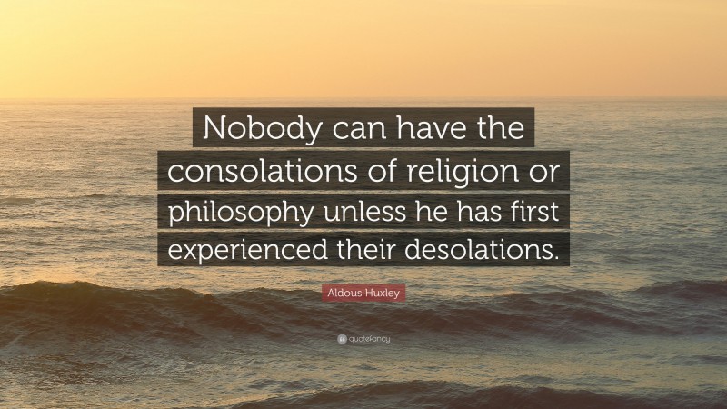 Aldous Huxley Quote: “Nobody can have the consolations of religion or philosophy unless he has first experienced their desolations.”