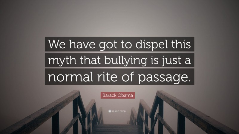 Barack Obama Quote: “We have got to dispel this myth that bullying is just a normal rite of passage.”