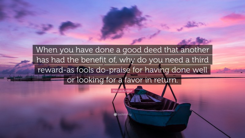 Marcus Aurelius Quote: “When you have done a good deed that another has had the benefit of, why do you need a third reward-as fools do-praise for having done well or looking for a favor in return.”