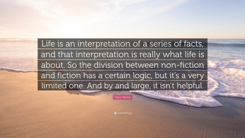Yann Martel Quote: “Life is an interpretation of a series of facts, and that interpretation is really what life is about. So the division between non-fiction and fiction has a certain logic, but it’s a very limited one. And by and large, it isn’t helpful.”