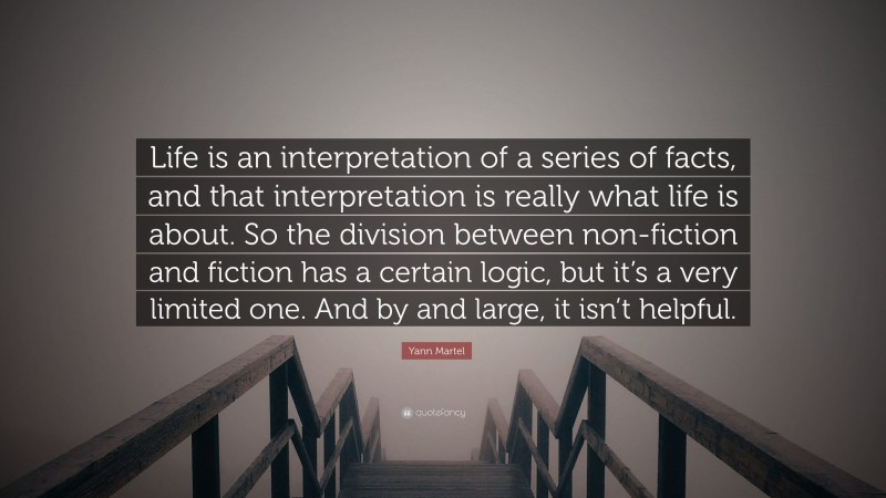 Yann Martel Quote: “Life is an interpretation of a series of facts, and that interpretation is really what life is about. So the division between non-fiction and fiction has a certain logic, but it’s a very limited one. And by and large, it isn’t helpful.”