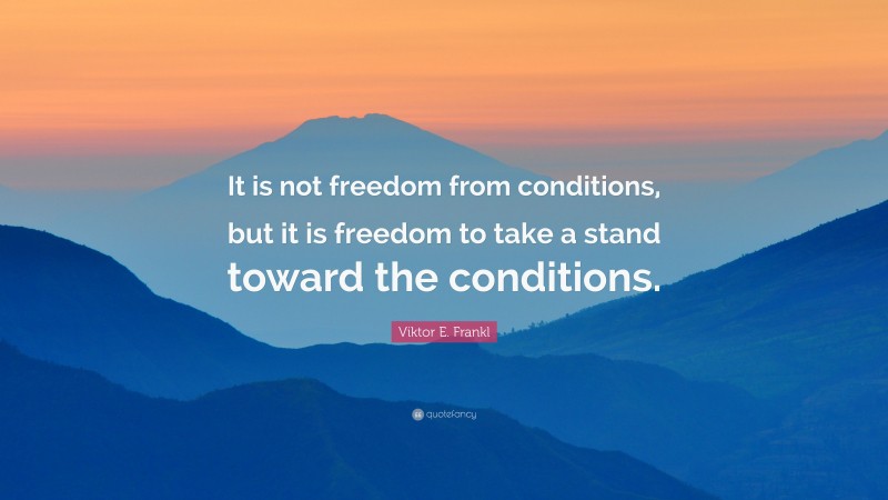 Viktor E. Frankl Quote: “It is not freedom from conditions, but it is freedom to take a stand toward the conditions.”