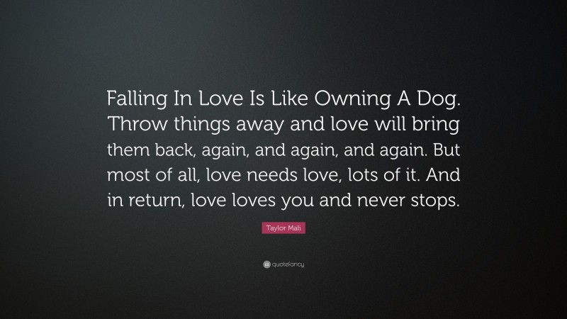 Taylor Mali Quote: “Falling In Love Is Like Owning A Dog. Throw things away and love will bring them back, again, and again, and again. But most of all, love needs love, lots of it. And in return, love loves you and never stops.”