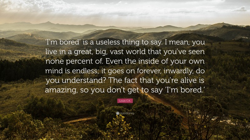 Louis C.K. Quote: “‘I’m bored’ is a useless thing to say. I mean, you live in a great, big, vast world that you’ve seen none percent of. Even the inside of your own mind is endless; it goes on forever, inwardly, do you understand? The fact that you’re alive is amazing, so you don’t get to say ‘I’m bored.’”