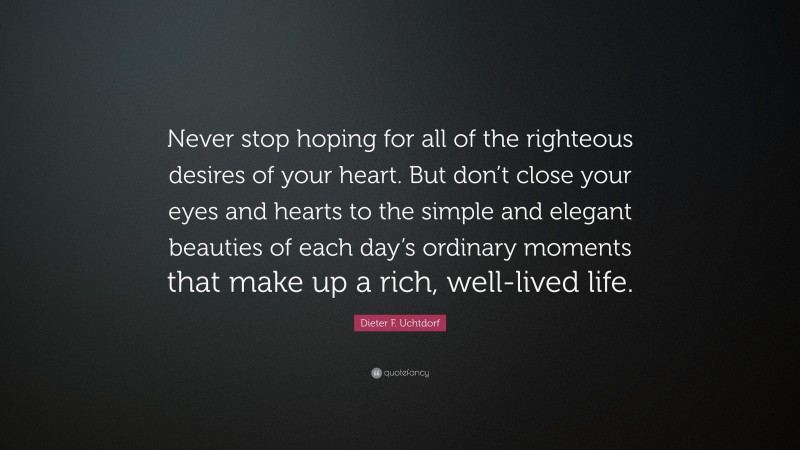 Dieter F. Uchtdorf Quote: “Never stop hoping for all of the righteous desires of your heart. But don’t close your eyes and hearts to the simple and elegant beauties of each day’s ordinary moments that make up a rich, well-lived life.”