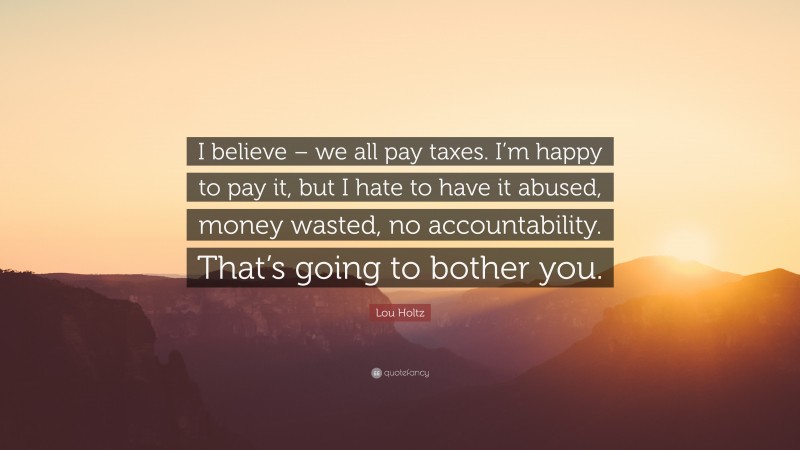 Lou Holtz Quote: “I believe – we all pay taxes. I’m happy to pay it, but I hate to have it abused, money wasted, no accountability. That’s going to bother you.”