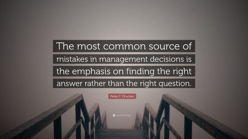 Peter F. Drucker Quote: “The most common source of mistakes in management decisions is the emphasis on finding the right answer rather than the right question.”