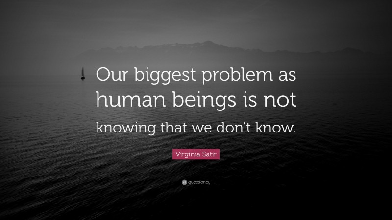 Virginia Satir Quote: “Our biggest problem as human beings is not knowing that we don’t know.”