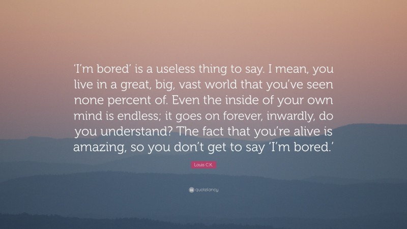 Louis C.K. Quote: “‘I’m bored’ is a useless thing to say. I mean, you live in a great, big, vast world that you’ve seen none percent of. Even the inside of your own mind is endless; it goes on forever, inwardly, do you understand? The fact that you’re alive is amazing, so you don’t get to say ‘I’m bored.’”