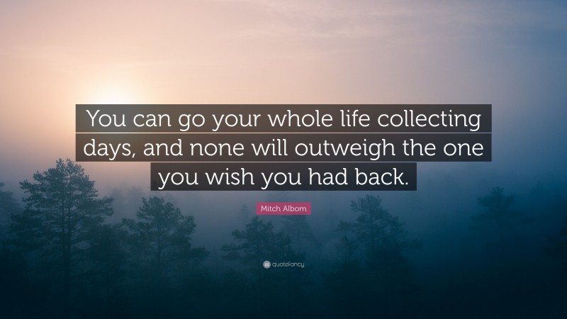 Mitch Albom Quote: “You can go your whole life collecting days, and none will outweigh the one you wish you had back.”