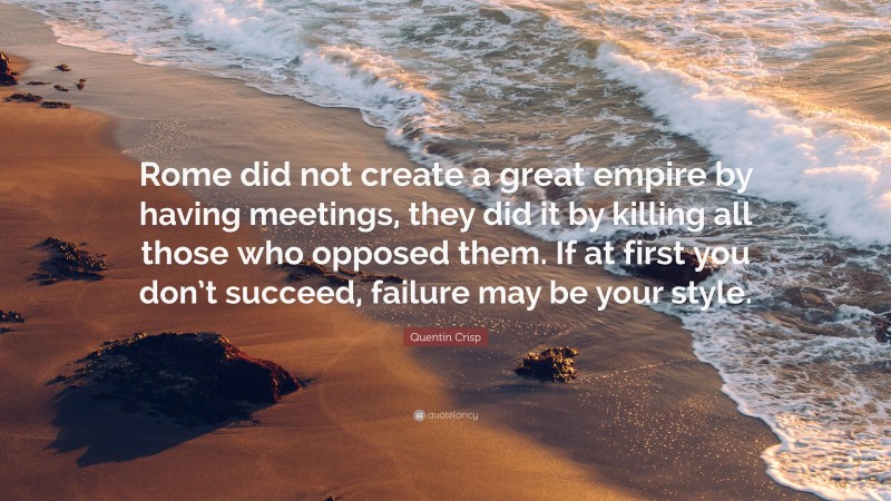 Quentin Crisp Quote: “Rome did not create a great empire by having meetings, they did it by killing all those who opposed them. If at first you don’t succeed, failure may be your style.”