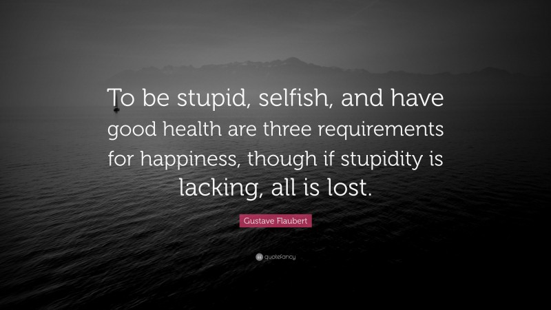 Gustave Flaubert Quote: “To be stupid, selfish, and have good health are three requirements for happiness, though if stupidity is lacking, all is lost.”