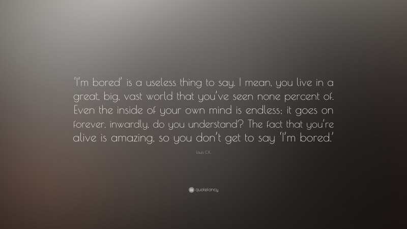 Louis C.K. Quote: “‘I’m bored’ is a useless thing to say. I mean, you live in a great, big, vast world that you’ve seen none percent of. Even the inside of your own mind is endless; it goes on forever, inwardly, do you understand? The fact that you’re alive is amazing, so you don’t get to say ‘I’m bored.’”