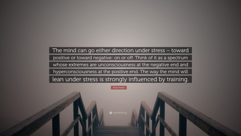 Frank Herbert Quote: “The mind can go either direction under stress – toward positive or toward negative: on or off. Think of it as a spectrum whose extremes are unconsciousness at the negative end and hyperconsciousness at the positive end. The way the mind will lean under stress is strongly influenced by training.”