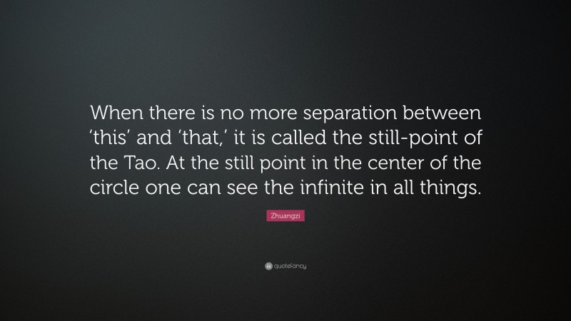 Zhuangzi Quote: “When there is no more separation between ‘this’ and ‘that,’ it is called the still-point of the Tao. At the still point in the center of the circle one can see the infinite in all things.”