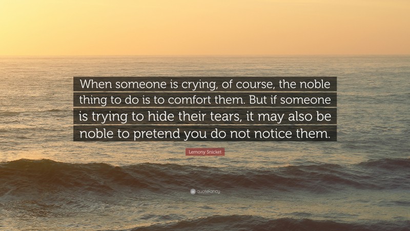 Lemony Snicket Quote: “When someone is crying, of course, the noble thing to do is to comfort them. But if someone is trying to hide their tears, it may also be noble to pretend you do not notice them.”