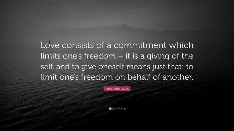 Pope John Paul II Quote: “Love consists of a commitment which limits one’s freedom – it is a giving of the self, and to give oneself means just that: to limit one’s freedom on behalf of another.”