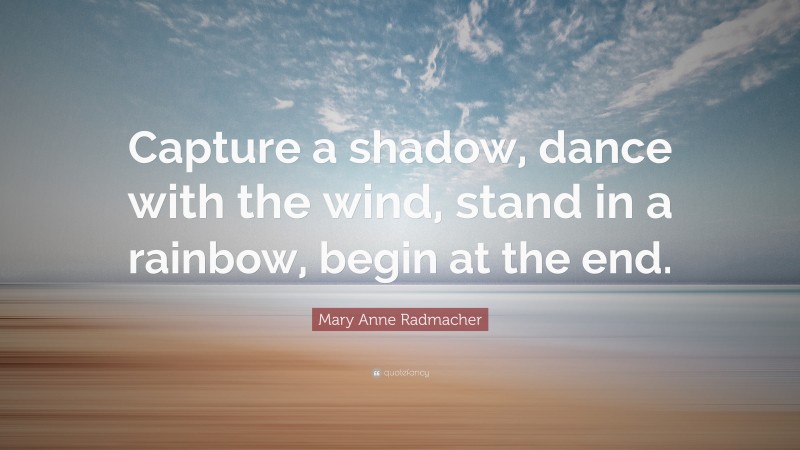 Mary Anne Radmacher Quote: “Capture a shadow, dance with the wind, stand in a rainbow, begin at the end.”