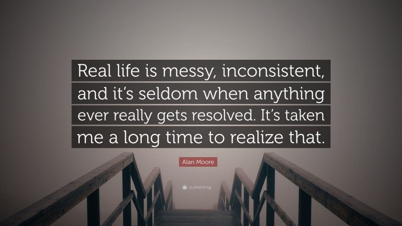 Alan Moore Quote: “Real life is messy, inconsistent, and it’s seldom when anything ever really gets resolved. It’s taken me a long time to realize that.”