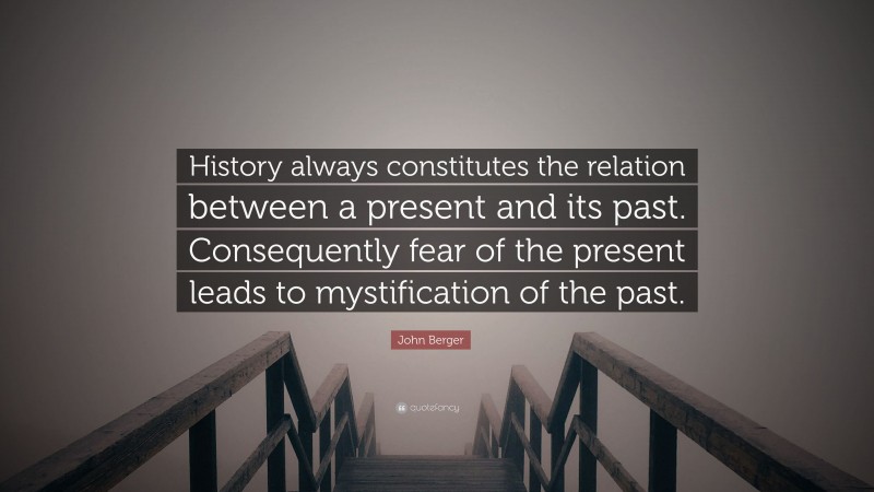 John Berger Quote: “History always constitutes the relation between a present and its past. Consequently fear of the present leads to mystification of the past.”