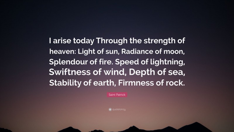 Saint Patrick Quote: “I arise today Through the strength of heaven: Light of sun, Radiance of moon, Splendour of fire. Speed of lightning, Swiftness of wind, Depth of sea, Stability of earth, Firmness of rock.”