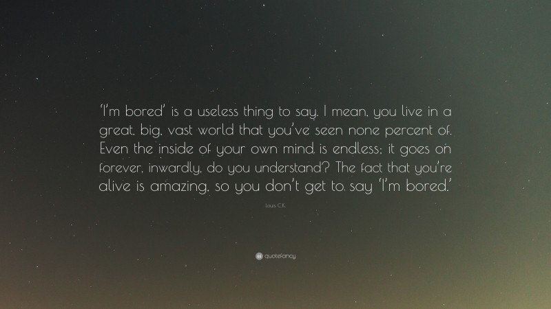 Louis C.K. Quote: “‘I’m bored’ is a useless thing to say. I mean, you live in a great, big, vast world that you’ve seen none percent of. Even the inside of your own mind is endless; it goes on forever, inwardly, do you understand? The fact that you’re alive is amazing, so you don’t get to say ‘I’m bored.’”
