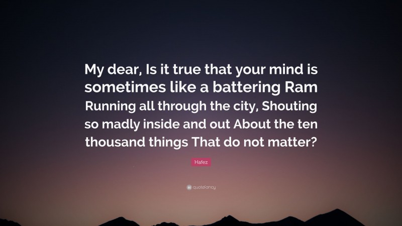 Hafez Quote: “My dear, Is it true that your mind is sometimes like a battering Ram Running all through the city, Shouting so madly inside and out About the ten thousand things That do not matter?”