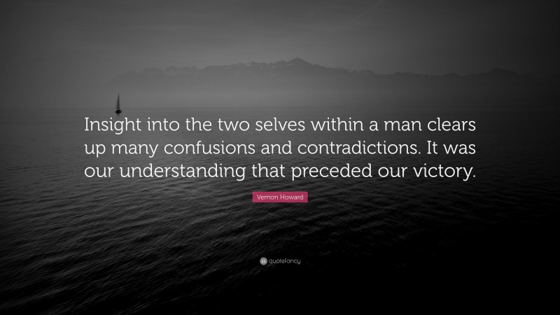 Vernon Howard Quote: “Insight into the two selves within a man clears up many confusions and contradictions. It was our understanding that preceded our victory.”