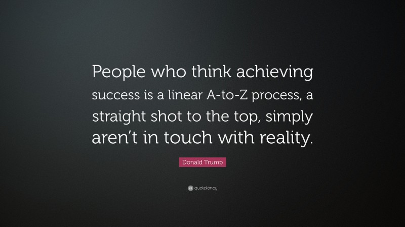 Donald Trump Quote: “People who think achieving success is a linear A-to-Z process, a straight shot to the top, simply aren’t in touch with reality.”